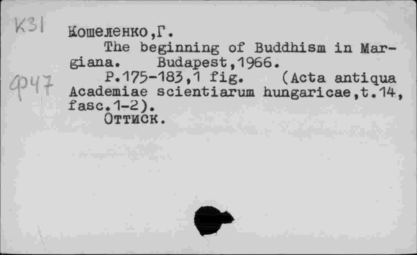 ﻿KSI
Кошеленко,Г.
The beginning of Buddhism in Mar-giana. Budapest,1966.
P.175-183»1 fig.	(Acta antiqua
Academiae scientiarum hungaricae,t.14, fasc.1-2).
Оттиск.